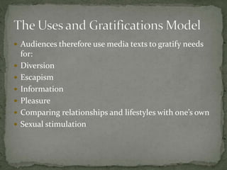  Audiences therefore use media texts to gratify needs
for:
 Diversion
 Escapism
 Information
 Pleasure
 Comparing relationships and lifestyles with one’s own
 Sexual stimulation
 