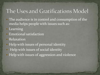  The audience is in control and consumption of the
media helps people with issues such as:
 Learning
 Emotional satisfaction
 Relaxation
 Help with issues of personal identity
 Help with issues of social identity
 Help with issues of aggression and violence
 