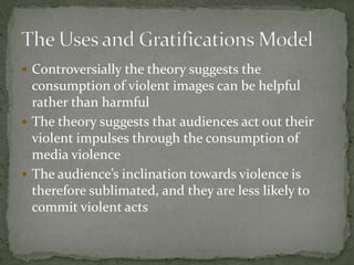  Controversially the theory suggests the
consumption of violent images can be helpful
rather than harmful
 The theory suggests that audiences act out their
violent impulses through the consumption of
media violence
 The audience’s inclination towards violence is
therefore sublimated, and they are less likely to
commit violent acts
 