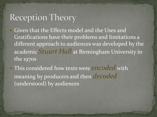  Given that the Effects model and the Uses and
Gratifications have their problems and limitations a
different approach to audiences was developed by the
academic Stuart Hall at Birmingham University in
the 1970s
 This considered how texts were encoded with
meaning by producers and then decoded
(understood) by audiences
 