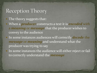  The theory suggests that:
 When a producer constructs a text it is encoded with
a meaning or message that the producer wishes to
convey to the audience
 In some instances audiences will correctly decode the
message or meaning and understand what the
producer was trying to say
 In some instances the audience will either reject or fail
to correctly understand the message
 