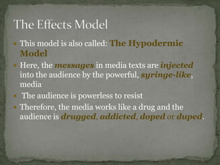  This model is also called: The Hypodermic
Model
 Here, the messages in media texts are injected
into the audience by the powerful, syringe-like,
media
 The audience is powerless to resist
 Therefore, the media works like a drug and the
audience is drugged, addicted, doped or duped.
 