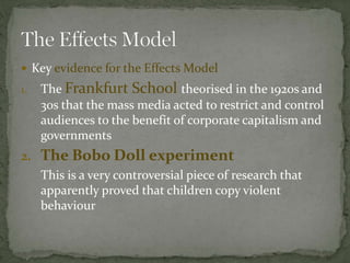 Key evidence for the Effects Model
1. The Frankfurt School theorised in the 1920s and
30s that the mass media acted to restrict and control
audiences to the benefit of corporate capitalism and
governments
2. The Bobo Doll experiment
This is a very controversial piece of research that
apparently proved that children copy violent
behaviour
 