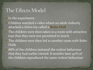  In the experiment:
 Children watched a video where an adult violently
attacked a clown toy called a Bobo Doll
 The children were then taken to a room with attractive
toys that they were not permitted to touch
 The children were then led to another room with Bobo
Dolls
 88% of the children imitated the violent behaviour
that they had earlier viewed. 8 months later 40% of
the children reproduced the same violent behaviour
 