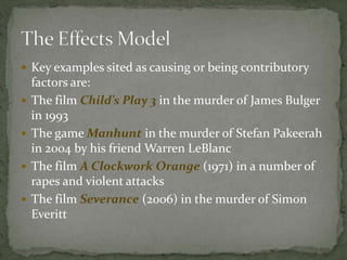  Key examples sited as causing or being contributory
factors are:
 The film Child’s Play 3 in the murder of James Bulger
in 1993
 The game Manhunt in the murder of Stefan Pakeerah
in 2004 by his friend Warren LeBlanc
 The film A Clockwork Orange (1971) in a number of
rapes and violent attacks
 The film Severance (2006) in the murder of Simon
Everitt
 