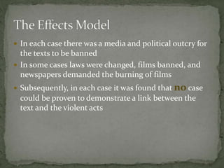  In each case there was a media and political outcry for
the texts to be banned
 In some cases laws were changed, films banned, and
newspapers demanded the burning of films
 Subsequently, in each case it was found that no case
could be proven to demonstrate a link between the
text and the violent acts
 