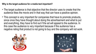 Why is the target audience for a media text important?
• The target audience is that objective that the director uses to create that the
audience likes the movie and in that way that can have a positive opinion.
• This concept is very important for companies that have to promote products,
since once they have thought about doing the advertisement and what to put
and everything, they have to find out if the ad will appeal to the audience. In
this case the audience is very important because if the audience has a
negative rating that product is not going to buy and the company will not work.
 