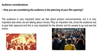 Audience considerations
• How you are considering the audience in the planning of your film opening?
The audience is very important when we talk about product announcements, but it is very
important also when we are talking about movies. Play an important role, since the audience has
to give their approval and this is very important for the director and for people to go and see the
movie.
 