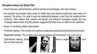Reception theory by Stuart Hall
• Stuart Hall was cultural theorist, political activist and sociologist, who had a theory.
• He explored how people make sense of media texts and claimed audiences were active no
passive. The active, it is used to see the relationship between a text from the media and the
audience. Hall, believe that viewers will accept and interpret messages exactly the way
message makers want. And the passive suggests that texts have an effect on the audience.
• Stuart, in his theory added some points:
⁻ Preferred reading: This is when the audience responds positively and they liked the product.
⁻ Negotiated reading: This is when not everyone agrees with the product, but much of it is.
⁻ Oppositional reading: When this happens, the whole audience is against this product and
has not liked anyone.
 