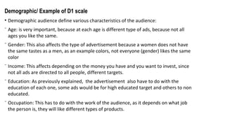 Demographic/ Example of D1 scale
• Demographic audience define various characteristics of the audience:
⁻ Age: is very important, because at each age is different type of ads, because not all
ages you like the same.
⁻ Gender: This also affects the type of advertisement because a women does not have
the same tastes as a men, as an example colors, not everyone (gender) likes the same
color
⁻ Income: This affects depending on the money you have and you want to invest, since
not all ads are directed to all people, different targets.
⁻ Education: As previously explained, the advertisement also have to do with the
education of each one, some ads would be for high educated target and others to non
educated.
⁻ Occupation: This has to do with the work of the audience, as it depends on what job
the person is, they will like different types of products.
 