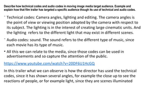 Describe how technical codes and audio codes in moving image media target audience. Example and
explain how that film trailer has targeted a specific audience though its use of technical and audio codes.
⁻ Technical codes: Camera angles, lighting and editing. The camera angles is
the point of view or viewing position adopted by the camera with respect to
its subject. The lighting is in the interest of creating large cinematic units. And
the lighting refers to the different light that may exist in different scenes.
⁻ Audio codes: sound. The sound refers to the different type of music, since
each movie has its type of music.
• All this we can relate to the media, since those codes can be used in
advertisements and so capture the attention of the public.
https://www.youtube.com/watch?v=20DF6U1HcGQ
In this trailer what we can observe is how the director has used the technical
codes, since it has shown several angles, for example the close up to see the
reactions of people, or for example light, since they are scenes illuminated
 