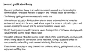 Uses and gratification theory
• Uses and gratifications theory is an audience-centered approach to understanding the
communication. "what does media do to people?" and "what do people do with media?“
• The following typology of common reasons for media use:
⁻ Information and education: Find out about relevant events and news from the immediate
environment, society and the world, seek advice on practical issues or options for opinion and
decision, meeting the curiosity and the general interest and you can learn.
⁻ Identify: finding reinforcement for personal values, finding models of behaviour, identifying with
value other and gaining insight into one's self
⁻ Integration and social interaction: gaining insight into of others; social empathy, identifying with
others, finding a basis for conversation ,social interaction, having a substitute for real-life
companionship and enabling one to connect with family, friends and society
⁻ Entertainment: escaping, or being diverted, from problems, relaxing, getting intrinsic cultural,
enjoyment and filling time.
 