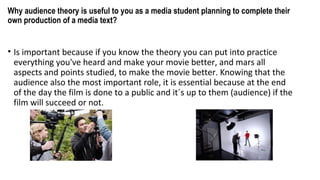 Why audience theory is useful to you as a media student planning to complete their
own production of a media text?
• Is important because if you know the theory you can put into practice
everything you've heard and make your movie better, and mars all
aspects and points studied, to make the movie better. Knowing that the
audience also the most important role, it is essential because at the end
of the day the film is done to a public and it´s up to them (audience) if the
film will succeed or not.
 