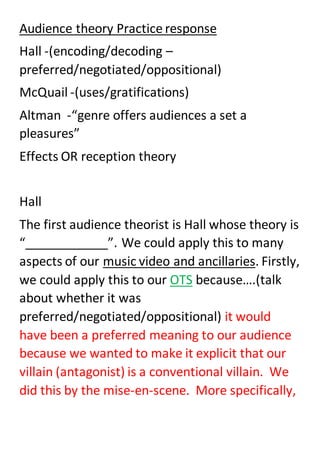 Audience theory Practice response
Hall -(encoding/decoding –
preferred/negotiated/oppositional)
McQuail -(uses/gratifications)
Altman -“genre offers audiences a set a
pleasures”
Effects OR reception theory
Hall
The first audience theorist is Hall whose theory is
“____________”. We could apply this to many
aspects of our music video and ancillaries. Firstly,
we could apply this to our OTS because….(talk
about whether it was
preferred/negotiated/oppositional) it would
have been a preferred meaning to our audience
because we wanted to make it explicit that our
villain (antagonist) is a conventional villain. We
did this by the mise-en-scene. More specifically,
 