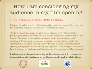 How I am considering my
audience in my film opening
How I will consider my audience for the ﬁlm opening:
Culture - the cultural aspect of the location I am shooting it. As well as respecting
the people the culture as they are part of the target audience.
The target audience e.g. age group -because of genre on my ﬁlm which is
psychological thriller. I need to consider how to appeal to an older audience than
myself. The ways I plan to do this are Sound track - the sound track will
construct a deeper sense of the genre in my ﬁlm opening.Camera shots - the
camera shots I plan to use will be creative to work as a title sequence and ﬁlm
opening to engage the audience in my media product. They will provide a visual
beneﬁt towards my audience as different angles of the opening will be presented.
I will use the visuals to create meaning for the audience, this will communicate
messages of narrative and genre for my ﬁlm opening to reach a global audience.
 