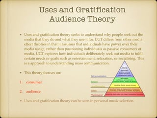 Uses and Gratification
Audience Theory
Uses and gratiﬁcation theory seeks to understand why people seek out the
media that they do and what they use it for. UGT differs from other media
effect theories in that it assumes that individuals have power over their
media usage, rather than positioning individuals as passive consumers of
media. UGT explores how individuals deliberately seek out media to fulﬁl
certain needs or goals such as entertainment, relaxation, or socialising. This
is a approach to understanding mass communication.
This theory focuses on:
1. consumer
2. audience
• Uses and gratiﬁcation theory can be seen in personal music selection.
 
