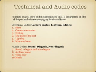 Technical and Audio codes
•Camera angles, shots and movement used in a TV programme or film
all help to make it more engaging for the audience.
•Technical Codes: Camera angles, Lighting, Editing
1. Shots
2. Camera movement
3. Editing
4. The pace of the text
5. Lighting
6. Mise-en-Scene
•Audio Codes: Sound, Diegetic, Non-diegetic
7. Sound - diegetic and non diegetic
8. Ambient noise
9. Voice over
10.Music
 