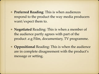 Preferred Reading: This is when audiences
respond to the product the way media producers
want/expect them to.
Negotiated Reading: This is when a member of
the audience partly agrees with part of the
product .e.g Film, documentary, TV programme.
Oppositional Reading: This is when the audience
are in complete disagreement with the product’s
message or setting.
 