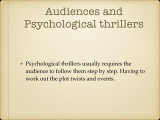 Audiences and
Psychological thrillers
Psychological thrillers usually requires the
audience to follow them step by step. Having to
work out the plot twists and events.
 