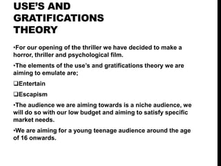 USE’S AND
GRATIFICATIONS
THEORY
•For our opening of the thriller we have decided to make a
horror, thriller and psychological film.
•The elements of the use’s and gratifications theory we are
aiming to emulate are;
Entertain
Escapism
•The audience we are aiming towards is a niche audience, we
will do so with our low budget and aiming to satisfy specific
market needs.
•We are aiming for a young teenage audience around the age
of 16 onwards.