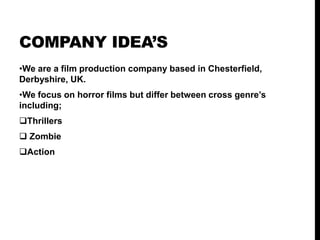 COMPANY IDEA’S
•We are a film production company based in Chesterfield,
Derbyshire, UK.
•We focus on horror films but differ between cross genre’s
including;
Thrillers
Zombie
Action