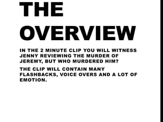 THE
OVERVIEW
IN THE 2 MINUTE CLIP YOU WILL WITNESS
JENNY REVIEWING THE MURDER OF
JEREMY, BUT WHO MURDERED HIM?
THE CLIP WILL CONTAIN MANY
FLASHBACKS, VOICE OVERS AND A LOT OF
EMOTION.