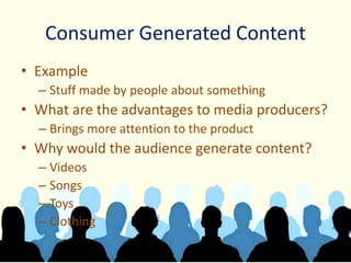 Consumer Generated Content
• Example
– Stuff made by people about something
• What are the advantages to media producers?
– Brings more attention to the product
• Why would the audience generate content?
– Videos
– Songs
– Toys
– Clothing
 