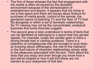 The first of these stresses the fact that engagement with the media is often structured by the domestic environment because of the domestication of entertainment and leisure. It appears that the home is not a free space and there are issues about finance for purchase of media goods, control of the remote, the gendered nature of watching TV and the 'flow' of TV that fits alongside or within a set of domestic relationships. So TV viewing may not be the concentrated, analytical business that some theorists suggest. The second area is best understood in terms of texts that can be identified as belonging to a genre that has gender appeal. For example, soaps are usually seen to have a strong female bias in viewing audience. There is a selection of competencies that are brought to such texts so knowing about cliffhangers, the role of the matriarch or the fluid nature of character relationships simply adds to the pleasures associated with the text. Think about the texts that you enjoy and even though you know how a text will be shaped or how it will end these are not barriers to your enjoyment of that text. 
