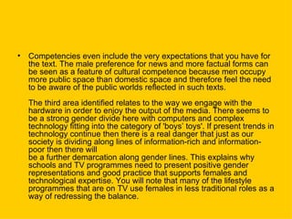 Competencies even include the very expectations that you have for the text. The male preference for news and more factual forms can be seen as a feature of cultural competence because men occupy more public space than domestic space and therefore feel the need to be aware of the public worlds reflected in such texts. The third area identified relates to the way we engage with the hardware in order to enjoy the output of the media. There seems to be a strong gender divide here with computers and complex technology fitting into the category of 'boys’ toys'. If present trends in technology continue then there is a real danger that just as our society is dividing along lines of information-rich and information-poor then there will  be a further demarcation along gender lines. This explains why schools and TV programmes need to present positive gender representations and good practice that supports females and technological expertise. You will note that many of the lifestyle  programmes that are on TV use females in less traditional roles as a way of redressing the balance. 