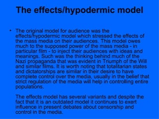The effects/hypodermic model The original model for audience was the effects/hypodermic model which stressed the effects of the mass media on their audiences. This model owes much to the supposed power of the mass media - in particular film - to inject their audiences with ideas and  meanings. Such was the thinking behind much of the Nazi propaganda that was evident in Triumph of the Will and similar films. It is worth noting that totalitarian states and dictatorships are similar in their desire to have complete control over the media, usually in the belief that strict regulation of the media will help in controlling entire populations. The effects model has several variants and despite the fact that it is an outdated model it continues to exert influence in present debates about censorship and control in the media. 