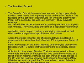 The Frankfurt School The Frankfurt School developed concerns about the power which modern mass media had to propagandise on behalf of fascism. The  founders of this school of thought were left-wing and clearly under threat in the context of pre-war Nazi Germany. They moved to America  and refined their model in an era of expanding media output in post-war America. They articulated criticisms of a capitalist system which  controlled media output, creating a stupefying mass culture that eliminated or marginalised opposition or alternatives. A less theoretical variant of the effects model was developed in response to the violent content of certain TV programmes. Some of the  moral watchdogs, or the 'moral majority' as they styled themselves, took issue with TV output that was deemed to be explicitly sexual, too  violent or in other ways offensive. Their concerns were for those vulnerable members of the population who could be corrupted as a  result of such material. Perhaps the best known of these groups in the UK was the National Viewers and Listeners Association (Mary  Whitehouse) which argued that TV was a direct cause of deviant behaviour, especially among the young. 