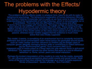 The problems with the Effects/Hypodermic theory The problems with the effects model, in whatever form, have to do with its roots in behaviourist psychology. The behaviourist explanation of human behaviour (Skinner and Pavlov) is looking increasingly hard to justify as we have come to develop a fuller understanding of the complexities of human behaviour, which is not predictable nor is it controllable. There are also the difficulties of linking cause and effect  in terms of how we engage with media texts. The large number of studies that have been done do not prove the case conclusively either way. These range from the Walters and Bandura experiments to studies that count incidents of violence on TV. Other criticisms of this model centre on the stress that it places on the audience as passive, whereas newer models suggest that the audience is much more  active than was initially supposed. This model, it seems, is something of an anachronism but it is constantly revived by politicians and social commentators when moral panics are generated around issues such as 'video nasties' and their influence on children (eg the Bulger case) or computer games allegedly damaging literacy skills or contributing to violent behaviour (eg the Doomcomputer game). Such concerns often try to  scapegoat parts of media output as if these were the sole relevant factor in anti-social behaviour. This approach ignores the other factors that work as a mix to influence behaviour i.e. home, school, peers and social interaction. Perhaps the kindest interpretation of this model is to note that the media, especially TV, can influence general perceptions about public events and social trends. (Note some of the terms that have entered the language as a result of media exposure: 'Winter of Discontent', 'double whammy', 'Sinn Fein/IRA').  