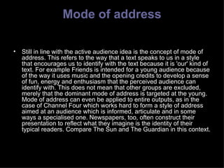 Mode of address Still in line with the active audience idea is the concept of mode of address. This refers to the way that a text speaks to us in a style that encourages us to identify with the text because it is 'our' kind of text. For example Friends is intended for a young audience because of the way it uses music and the opening credits to develop a sense of fun, energy and enthusiasm that the perceived audience can identify with. This does not mean that other groups are excluded, merely that the dominant mode of address is targeted at the young. Mode of address can even be applied to entire outputs, as in the case of Channel Four which works hard to form a style of address  aimed at an audience which is informed, articulate and in some ways a specialised one. Newspapers, too, often construct their presentation to reflect what they imagine is the identity of their typical readers. Compare The Sun and The Guardian in this context. 