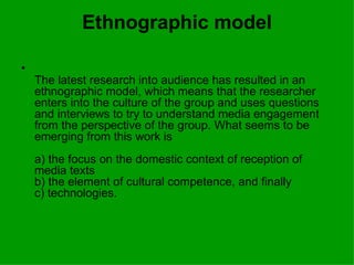 Ethnographic model The latest research into audience has resulted in an ethnographic model, which means that the researcher enters into the culture of the group and uses questions and interviews to try to understand media engagement from the perspective of the group. What seems to be emerging from this work is a) the focus on the domestic context of reception of media texts b) the element of cultural competence, and finally c) technologies. 