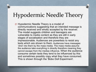 Hypodermic Needle Theory
O Hypodermic Needle Theory is a model of
communications suggesting that an intended message is
directly received and wholly accepted by the receiver.
The model suggests children and teenagers are
vulnerable to media content as they are still in early
stages of socialisation and therefore they are
impressionable. Audiences are powerless to resist any
texts which are shown to them. Audiences have messages
‘shot’ into them by the mass media. The mass media assume
the audience take everything in directly therefore meaning they
cannot escape from the medias influence. When the audience
consume certain texts they tend to be influenced by this
and sometimes possibly copy what they have consumed.
This is shown through the ‘Bobo Doll Experiment’.
 