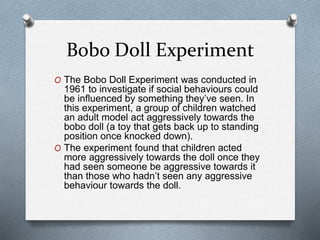 Bobo Doll Experiment
O The Bobo Doll Experiment was conducted in
1961 to investigate if social behaviours could
be influenced by something they’ve seen. In
this experiment, a group of children watched
an adult model act aggressively towards the
bobo doll (a toy that gets back up to standing
position once knocked down).
O The experiment found that children acted
more aggressively towards the doll once they
had seen someone be aggressive towards it
than those who hadn’t seen any aggressive
behaviour towards the doll.
 