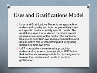 Uses and Gratifications Model
O Uses and Gratifications Model is an approach to
understanding why and how people actively seek
out specific media to satisfy specific needs. The
model assumes that audience members are not
passive consumers of the media. The audience
has power over their own media consumption and
has an active role of interpreting and integrating
media into their own lives.
O UGT is an audience-centered approach to
understanding mass communication. UGT holds
that audiences are responsible for choosing media
to meet their desires and needs to achieve
gratification.
 