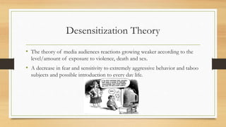 Desensitization Theory
• The theory of media audiences reactions growing weaker according to the
level/amount of exposure to violence, death and sex.
• A decrease in fear and sensitivity to extremely aggressive behavior and taboo
subjects and possible introduction to every day life.
 