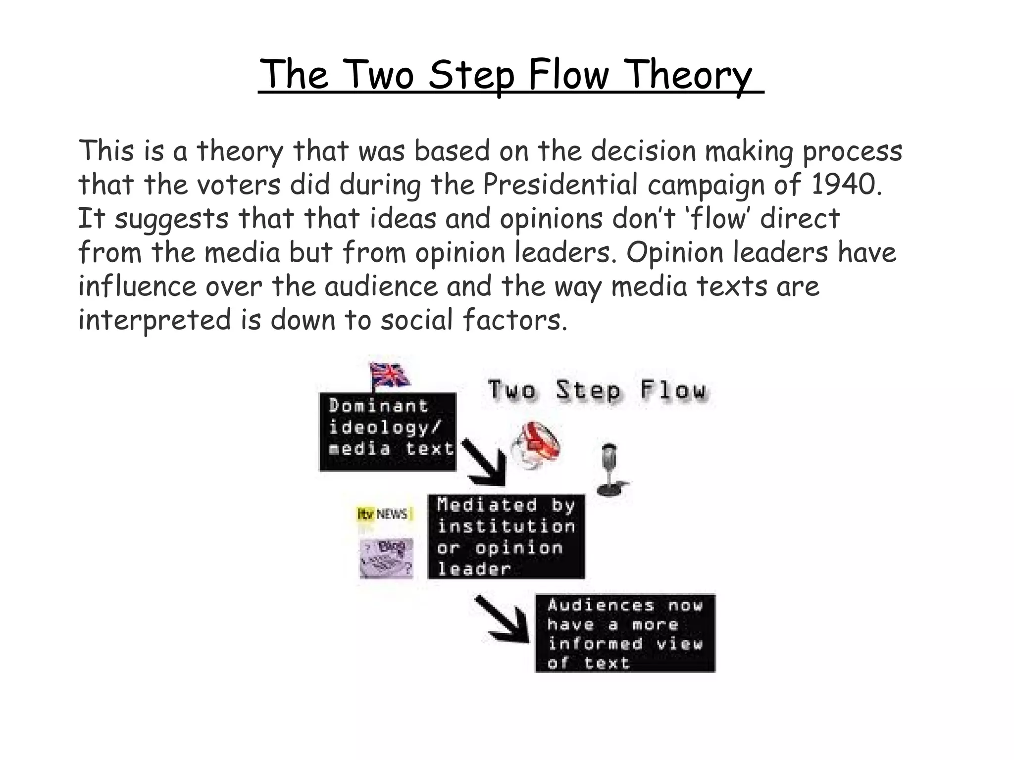 The Two Step Flow Theory  This is a theory that was based on the decision making process that the voters did during the Presidential campaign of 1940. It suggests that that ideas and opinions don’t ‘flow’ direct from the media but from opinion leaders. Opinion leaders have influence over the audience and the way media texts are interpreted is down to social factors.  