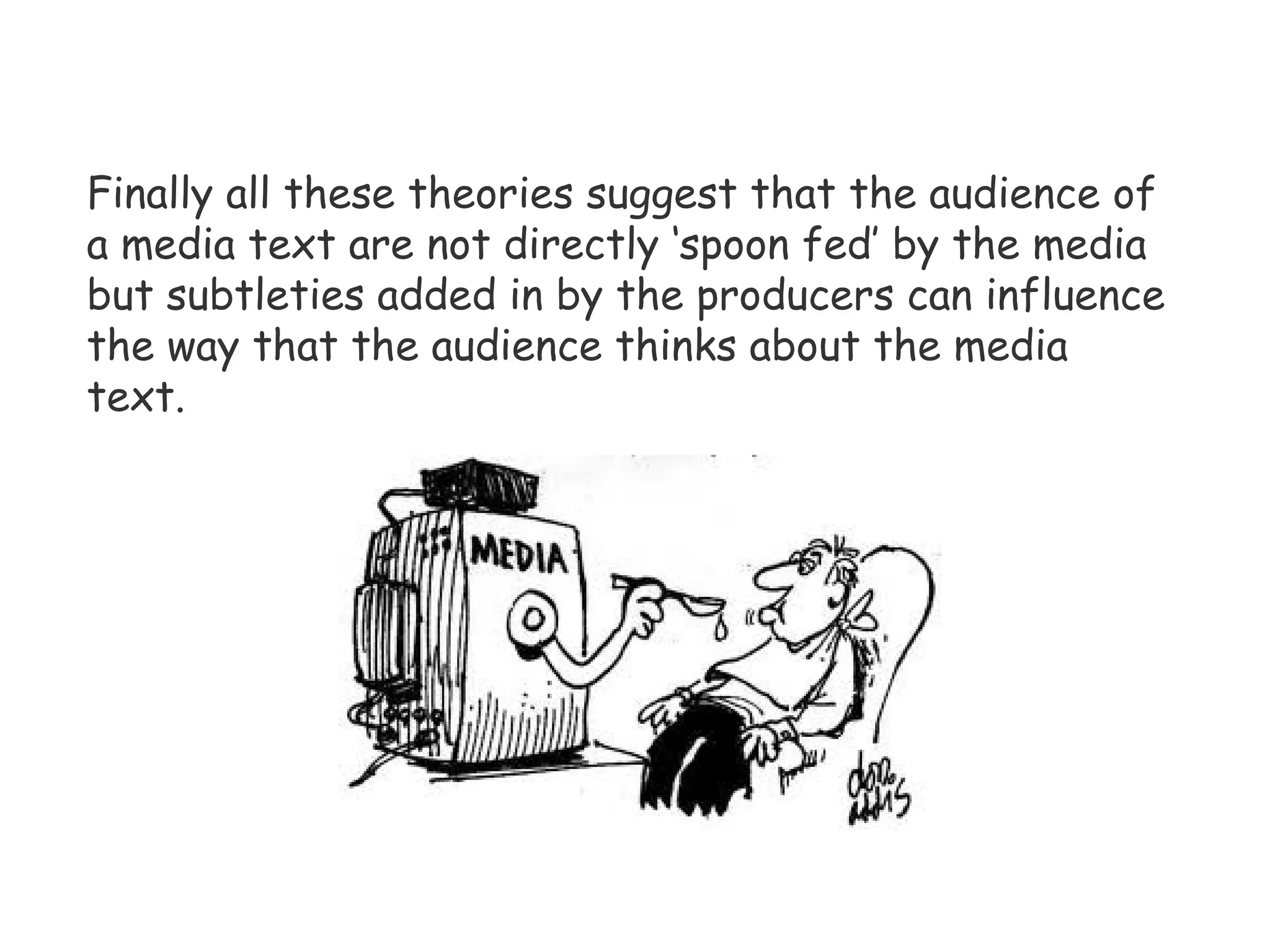 Finally all these theories suggest that the audience of a media text are not directly ‘spoon fed’ by the media but subtleties added in by the producers can influence the way that the audience thinks about the media text.  
