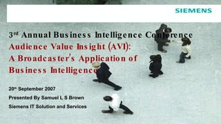 3 rd  Annual Business Intelligence Conference  Audience Value Insight (AVI): A Broadcaster’s Application of  Business Intelligence 20 th  September 2007 Presented By Samuel L S Brown Siemens IT Solution and Services 
