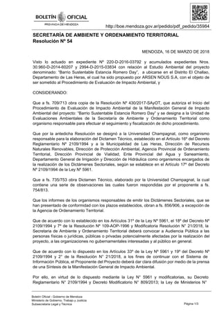 http://boe.mendoza.gov.ar/pedido/pdf_pedido/35984
SECRETARÍA DE AMBIENTE Y ORDENAMIENTO TERRITORIAL
Resolución Nº 54
MENDOZA, 16 DE MARZO DE 2018
Visto lo actuado en expediente Nº 220-D-2016-03792 y acumulados expedientes Nros.
30.960-D-2014-60207 y 2994-D-2015-03834 con relación al Estudio Ambiental del proyecto
denominado: “Barrio Sustentable Estancia Romero Day”, a ubicarse en el Distrito El Challao,
Departamento de Las Heras, el cual ha sido propuesto por ARSEN NOUS S.A, con el objeto de
ser sometido al Procedimiento de Evaluación de Impacto Ambiental, y
CONSIDERANDO:
Que a fs. 709/713 obra copia de la Resolución Nº 430/2017-SAyOT, que autoriza el Inicio del
Procedimiento de Evaluación de Impacto Ambiental de la Manifestación General de Impacto
Ambiental del proyecto: “Barrio Sustentable Estancia Romero Day” y se designa a la Unidad de
Evaluaciones Ambientales de la Secretaría de Ambiente y Ordenamiento Territorial como
organismo responsable para efectuar el seguimiento y fiscalización de dicho procedimiento.
Que por la antedicha Resolución se designó a la Universidad Champagnat, como organismo
responsable para la elaboración del Dictamen Técnico, establecido en el Artículo 16º del Decreto
Reglamentario Nº 2109/1994 y a la Municipalidad de Las Heras, Dirección de Recursos
Naturales Renovables, Dirección de Protección Ambiental, Agencia Provincial de Ordenamiento
Territorial, Dirección Provincial de Vialidad, Ente Provincial del Agua y Saneamiento,
Departamento General de Irrigación y Dirección de Hidráulica como organismos encargados de
la realización de los Dictámenes Sectoriales, según se establece en el Artículo 17º del Decreto
Nº 2109/1994 de la Ley Nº 5961.
Que a fs. 735/753 obra Dictamen Técnico, elaborado por la Universidad Champagnat, la cual
contiene una serie de observaciones las cuales fueron respondidas por el proponente a fs.
754/813.
Que los informes de los organismos responsables de emitir los Dictámenes Sectoriales, que se
han presentado de conformidad con los plazos establecidos, obran a fs. 856/906, a excepción de
la Agencia de Ordenamiento Territorial.
Que de acuerdo con lo establecido en los Artículos 31º de la Ley Nº 5961, el 18º del Decreto Nº
2109/1994 y 7º de la Resolución Nº 109-AOP-1996 y Modificatoria Resolución N° 21/2018, la
Secretaria de Ambiente y Ordenamiento Territorial deberá convocar a Audiencia Pública a las
personas físicas o jurídicas, públicas o privadas potencialmente afectadas por la realización del
proyecto, a las organizaciones no gubernamentales interesadas y al público en general.
Que de acuerdo con lo dispuesto en los Artículos 33º de la Ley Nº 5961 y 19º del Decreto Nº
2109/1994 y 2° de la Resolución N° 21/2018, a los fines de continuar con el Sistema de
Información Pública, el Proponente del Proyecto deberá dar clara difusión por medio de la prensa
de una Síntesis de la Manifestación General de Impacto Ambiental.
Por ello, en virtud de lo dispuesto mediante la Ley N° 5961 y modificatorias, su Decreto
Reglamentario N° 2109/1994 y Decreto Modificatorio N° 809/2013; la Ley de Ministerios N°
Página 1/3
Boletín Oficial - Gobierno de Mendoza
Ministerio de Gobierno, Trabajo y Justicia
Subsecretaria Legal y Técnica
 