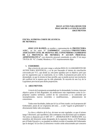 RIJAN AUTOS PARA RESOLVER
FRACASO DE LA CONCILIACIÓN
ARGUMENTOS
EXCMA. SUPREMA CORTE DE JUSTICIA
DE MENDOZA:
JOSE LUIS RAMON, en nombre y representación de PROTECTORA
A.D.C., en los autos N° 13-03840662-5, caratulados:-“PROTECTORA
ASOCIACION CIVIL DE DEFENSA DEL CONSUMIDOR C/GOBIERNO
DE LA PROVINCIA DE MENDOZA P/ ACCION PROCESAL
ADMINISTRATIVA”, con domicilio procesal constituido en calle 25 de mayo
750 P.B. Of. “G”, Ciudad, Mendoza; a V.E. respetuosamente digo:
1. EXHORDIO.
Que a través de este acto vengo a solicitar RIJA EL LLAMAMIENTO DE
AUTOS PARA SENTENCIA, y se de por fracasado el intento de conciliación
convocado por V.E.; que desde ya, esta parte agradece por su objetivo; pero que
por los argumentos que se expresarán, no es viable, la propuesta por parte de la
demandada; ya que la misma no hace posible, que se pueda acercar una resolución
del conflicto de la manera que ha sido planteada. Se necesita de una Ley de la
Legislatura provincial para dicha proposición.
2. ARGUMENTOS.
A través de la propuesta acompañada por la demandada; la misma, tiene por
objetivo quitar al Ente Regulador, las atribuciones más importantes como lo es:-
proponer cuadros tarifarios, control de las concesiones y su caducidad por
incumplimiento, nuevos recorridos o modificaciones, planeamiento de
concesiones.
Todas estas facultades, dadas por la Ley al Ente creado; con la propuesta del
Gobernador, pasan de ser originarias del ente; ... a solo "sugerir al gobernador" o
directamente haber sido cercenadas.
La clave y objetivo de la Ley, de tener un ente regulador, es que el mismo
tenga 3 directores, que equilibren y den contrapeso a las decisiones que se adopten.
Tal como es dispuesto por el ART 10°:-“…DESIGNACION Y DURACION. Los
miembros del directorio serán designados de la siguiente forma: a) El Presidente
por el Poder Ejecutivo y su mandato no deberá exceder el mandato del Gobernador
que lo designe. b) Los dos (2) directores vocales serán seleccionados por concurso
 
