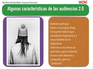 - Quieren participar.
- Tienen sus propios blogs.
- Comparten todo lo que
consideran importante y a
veces también lo no
importante.
- Internet es una forma se
participar y ganar espacios.
- A veces sólo observan y
comparten, pero no
"producen".
Algunas características de las audiencias 2.0
Mg.Álvaro Morales Media / Empresa Informativa
 