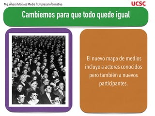 El nuevo mapa de medios
incluye a actores conocidos
pero también a nuevos
participantes.
Cambiemos para que todo quede igual
Mg.Álvaro Morales Media / Empresa Informativa
 