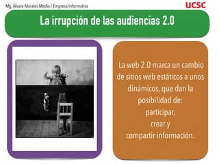 La web 2.0 marca un cambio
de sitios web estáticos a unos
dinámicos, que dan la
posibilidad de:
participar,
crear y
compartir información.
La irrupción de las audiencias 2.0
Mg.Álvaro Morales Media / Empresa Informativa
 