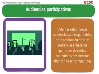 Además estas nuevas
audiencias son responsables
de la producción de otras
audiencias al hacerlos
partícipes de ciertos
contenidos considerados
"dignos" de ser compartidos.
Audiencias participativas
Mg.Álvaro Morales Media / Empresa Informativa
 