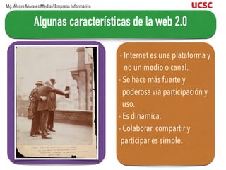 - Internet es una plataforma y
no un medio o canal.
- Se hace más fuerte y
poderosa vía participación y
uso.
- Es dinámica.
- Colaborar, compartir y
participar es simple.
Algunas características de la web 2.0
Mg.Álvaro Morales Media / Empresa Informativa
 