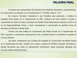 Os dados aqui apresentados são extraídos dos Relatórios Bimestrais e Quadrimestrais,
em cumprimento ao disposto na Lei Complementar nº 101/2000, artigo 9º, § 4º.
Em resumo, Senhores Vereadores e aos Cidadãos aqui presentes, a análise do
resultado fiscal relativo ao 2º Quadrimestre de 2021, evidencia de forma aberta e concisa o
cumprimento de todas as metas e princípios de Gestão Fiscal Responsável, prevista na LDO e na
Lei de Responsabilidade Fiscal, e como consequência a manutenção do equilíbrio fiscal do
Município de Tabocas do Brejo Velho.
Cremos que esta análise do Cumprimento das Metas Fiscais do 2º Quadrimestre de
2021, expressa o compromisso deste governo com a disciplina fiscal e a seriedade na gestão de
recursos públicos.
Isto posto, entendemos que a análise da Avaliação do Cumprimento das Metas Fiscais
do 2º quadrimestre de 2021, expõem com clareza o esforço do Prefeito municipal, Secretários e
demais Servidores que direta ou indiretamente contribuíram nessa importante aplicação dos
recursos públicos deste Município.
PALAVRA FINAL
 