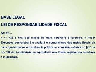 BASE LEGAL
LEI DE RESPONSABILIDADE FISCAL
Art. 9°....
§ 4°. Até o final dos meses de maio, setembro e fevereiro, o Poder
Executivo demonstrará e avaliará o cumprimento das metas fiscais de
cada quadrimestre, em audiência pública na comissão referida no § 1° do
art. 166 da Constituição ou equivalente nas Casas Legislativas estaduais
e municipais.
 